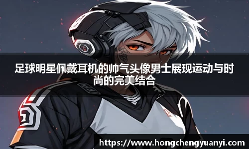 足球明星佩戴耳机的帅气头像男士展现运动与时尚的完美结合